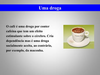 O café é uma droga por conter
cafeína que tem um efeito
estimulante sobre o cérebro. Cria
dependência mas é uma droga
socialmente aceita, ao contrário,
por exemplo, da maconha.
Uma droga
 
