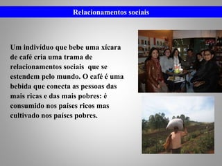 Um indivíduo que bebe uma xícara
de café cria uma trama de
relacionamentos sociais que se
estendem pelo mundo. O café é uma
bebida que conecta as pessoas das
mais ricas e das mais pobres: é
consumido nos países ricos mas
cultivado nos países pobres.
Relacionamentos sociais
 