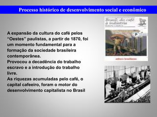 Processo histórico de desenvolvimento social e econômico
A expansão da cultura do café pelos
“Oestes” paulistas, a partir de 1870, foi
um momento fundamental para a
formação da sociedade brasileira
contemporânea.
Provocou a decadência do trabalho
escravo e a introdução do trabalho
livre.
As riquezas acumuladas pelo café, o
capital cafeeiro, foram o motor do
desenvolvimento capitalista no Brasil
 