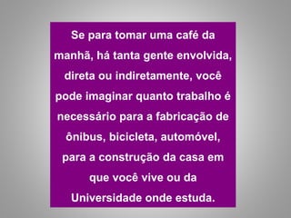 Se para tomar uma café da
manhã, há tanta gente envolvida,
direta ou indiretamente, você
pode imaginar quanto trabalho é
necessário para a fabricação de
ônibus, bicicleta, automóvel,
para a construção da casa em
que você vive ou da
Universidade onde estuda.
 