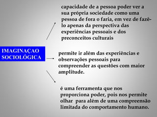 IMAGINAÇAO
SOCIOLÓGICA
capacidade de a pessoa poder ver a
sua própria sociedade como uma
pessoa de fora o faria, em vez de fazê-
lo apenas da perspectiva das
experiências pessoais e dos
preconceitos culturais
permite ir além das experiências e
observações pessoais para
compreender as questões com maior
amplitude.
é uma ferramenta que nos
proporciona poder, pois nos permite
olhar para além de uma compreensão
limitada do comportamento humano.
 