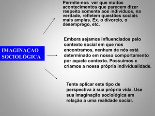 IMAGINAÇAO
SOCIOLÓGICA
Permite-nos ver que muitos
acontecimentos que parecem dizer
respeito somente aos indivíduos, na
verdade, refletem questões sociais
mais amplas. Ex. o divorcio, o
desemprego, etc.
Embora sejamos influenciados pelo
contexto social em que nos
encontramos, nenhum de nós está
determinado em nosso comportamento
por aquele contexto. Possuímos e
criamos a nossa própria individualidade.
Tente aplicar este tipo de
perspectiva à sua própria vida. Use
sua imaginação sociológica em
relação a uma realidade social.
 