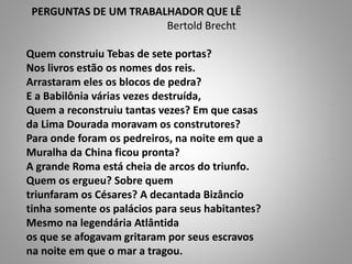 PERGUNTAS DE UM TRABALHADOR QUE LÊ
Bertold Brecht
Quem construiu Tebas de sete portas?
Nos livros estão os nomes dos reis.
Arrastaram eles os blocos de pedra?
E a Babilônia várias vezes destruída,
Quem a reconstruiu tantas vezes? Em que casas
da Lima Dourada moravam os construtores?
Para onde foram os pedreiros, na noite em que a
Muralha da China ficou pronta?
A grande Roma está cheia de arcos do triunfo.
Quem os ergueu? Sobre quem
triunfaram os Césares? A decantada Bizâncio
tinha somente os palácios para seus habitantes?
Mesmo na legendária Atlântida
os que se afogavam gritaram por seus escravos
na noite em que o mar a tragou.
 