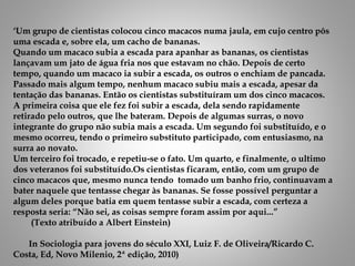 ‘Um grupo de cientistas colocou cinco macacos numa jaula, em cujo centro pôs
uma escada e, sobre ela, um cacho de bananas.
Quando um macaco subia a escada para apanhar as bananas, os cientistas
lançavam um jato de água fria nos que estavam no chão. Depois de certo
tempo, quando um macaco ia subir a escada, os outros o enchiam de pancada.
Passado mais algum tempo, nenhum macaco subiu mais a escada, apesar da
tentação das bananas. Então os cientistas substituíram um dos cinco macacos.
A primeira coisa que ele fez foi subir a escada, dela sendo rapidamente
retirado pelo outros, que lhe bateram. Depois de algumas surras, o novo
integrante do grupo não subia mais a escada. Um segundo foi substituído, e o
mesmo ocorreu, tendo o primeiro substituto participado, com entusiasmo, na
surra ao novato.
Um terceiro foi trocado, e repetiu-se o fato. Um quarto, e finalmente, o ultimo
dos veteranos foi substituído.Os cientistas ficaram, então, com um grupo de
cinco macacos que, mesmo nunca tendo tomado um banho frio, continuavam a
bater naquele que tentasse chegar às bananas. Se fosse possível perguntar a
algum deles porque batia em quem tentasse subir a escada, com certeza a
resposta seria: “Não sei, as coisas sempre foram assim por aqui...”
(Texto atribuído a Albert Einstein)
In Sociologia para jovens do século XXI, Luiz F. de Oliveira/Ricardo C.
Costa, Ed, Novo Milenio, 2ª edição, 2010)
 