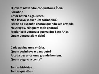 O jovem Alexandre conquistou a Índia.
Sozinho?
César bateu os gauleses.
Não levava sequer um cozinheiro?
Felipe da Espanha chorou quando sua armada
Naufragou. Ninguém mais chorou?
Frederico II venceu a guerra dos Sete Anos.
Quem venceu além dele?
Cada página uma vitória.
Quem cozinhava o banquete?
A cada dez anos uma grande homem.
Quem pagava a conta?
Tantas histórias.
Tantas questões
 