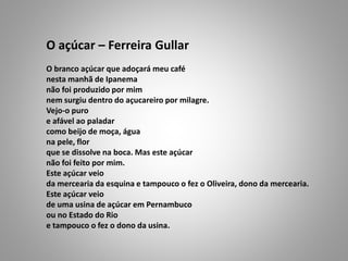 O açúcar – Ferreira Gullar
O branco açúcar que adoçará meu café
nesta manhã de Ipanema
não foi produzido por mim
nem surgiu dentro do açucareiro por milagre.
Vejo-o puro
e afável ao paladar
como beijo de moça, água
na pele, flor
que se dissolve na boca. Mas este açúcar
não foi feito por mim.
Este açúcar veio
da mercearia da esquina e tampouco o fez o Oliveira, dono da mercearia.
Este açúcar veio
de uma usina de açúcar em Pernambuco
ou no Estado do Rio
e tampouco o fez o dono da usina.
 