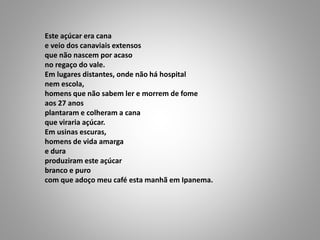 Este açúcar era cana
e veio dos canaviais extensos
que não nascem por acaso
no regaço do vale.
Em lugares distantes, onde não há hospital
nem escola,
homens que não sabem ler e morrem de fome
aos 27 anos
plantaram e colheram a cana
que viraria açúcar.
Em usinas escuras,
homens de vida amarga
e dura
produziram este açúcar
branco e puro
com que adoço meu café esta manhã em Ipanema.
 