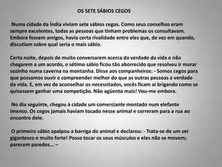 OS SETE SÁBIOS CEGOS
Numa cidade da Índia viviam sete sábios cegos. Como seus conselhos eram
sempre excelentes, todas as pessoas que tinham problemas os consultavam.
Embora fossem amigos, havia certa rivalidade entre eles que, de vez em quando,
discutiam sobre qual seria o mais sábio.
Certa noite, depois de muito conversarem acerca da verdade da vida e não
chegarem a um acordo, o sétimo sábio ficou tão aborrecido que resolveu ir morar
sozinho numa caverna na montanha. Disse aos companheiros: - Somos cegos para
que possamos ouvir e compreender melhor do que as outras pessoas a verdade
da vida. E, em vez de aconselhar os necessitados, vocês ficam aí brigando como se
quisessem ganhar uma competição. Não agüento mais! Vou-me embora.
No dia seguinte, chegou à cidade um comerciante montado num elefante
imenso. Os cegos jamais haviam tocado nesse animal e correram para a rua ao
encontro dele.
O primeiro sábio apalpou a barriga do animal e declarou: - Trata-se de um ser
gigantesco e muito forte! Posso tocar os seus músculos e eles não se movem;
parecem paredes... –
 
