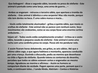 Vejam só! - Todos vocês estão completamente errados! - irritou-se o sexto
sábio, tocando a pequena cauda do elefante - Este animal é como uma
rocha com uma cordinha presa no corpo. Posso até me pendurar nele.
E assim ficaram horas debatendo, aos gritos, os seis sábios. Até que o
sétimo sábio cego, o que agora habitava a montanha, apareceu conduzido
por uma criança. Ouvindo a discussão, pediu ao menino que desenhasse
no chão a figura do elefante. Quando tateou os contornos do desenho,
percebeu que todos os sábios estavam certos e enganados ao mesmo
tempo. Agradeceu ao menino e afirmou: - Assim os homens se
comportam diante da verdade. Pegam apenas uma parte, pensam que é o
todo, e continuam tolos...! Lenda Hindu. Aletriam – Contos e Histórias
Que bobagem! - disse o segundo sábio, tocando na presa do elefante - Este
animal é pontudo como uma lança, uma arma de guerra... –
Ambos se enganam - retrucou o terceiro sábio, que apertava a tromba do
elefante. - Este animal é idêntico a uma serpente! Mas não morde, porque
não tem dentes na boca. É uma cobra mansa e macia...
- Vocês estão totalmente alucinados! - gritou o quinto sábio, que mexia as
orelhas do elefante - Este animal não se parece com nenhum outro. Seus
movimentos são ondeantes, como se seu corpo fosse uma enorme cortina
ambulante... –
 