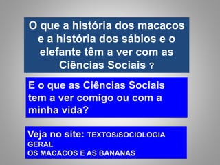 O que a história dos macacos
e a história dos sábios e o
elefante têm a ver com as
Ciências Sociais ?
E o que as Ciências Sociais
tem a ver comigo ou com a
minha vida?
Veja no site: TEXTOS/SOCIOLOGIA
GERAL
OS MACACOS E AS BANANAS
 
