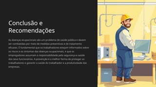 Conclusão e
Recomendações
As doenças ocupacionais são um problema de saúde pública e devem
ser combatidas por meio de medidas preventivas e de tratamento
eficazes. É fundamental que os trabalhadores estejam informados sobre
os riscos e os sintomas das doenças ocupacionais, e que os
empregadores assumam a responsabilidade pela segurança e saúde
dos seus funcionários. A prevenção é a melhor forma de proteger os
trabalhadores e garantir a saúde do trabalhador e a produtividade das
empresas.
 