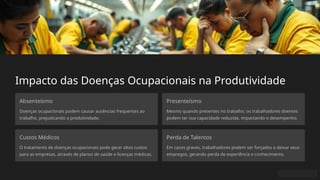 Impacto das Doenças Ocupacionais na Produtividade
Absenteísmo
Doenças ocupacionais podem causar ausências frequentes ao
trabalho, prejudicando a produtividade.
Presenteísmo
Mesmo quando presentes no trabalho, os trabalhadores doentes
podem ter sua capacidade reduzida, impactando o desempenho.
Custos Médicos
O tratamento de doenças ocupacionais pode gerar altos custos
para as empresas, através de planos de saúde e licenças médicas.
Perda de Talentos
Em casos graves, trabalhadores podem ser forçados a deixar seus
empregos, gerando perda de experiência e conhecimento.
 