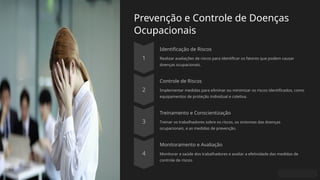 Prevenção e Controle de Doenças
Ocupacionais
Identificação de Riscos
Realizar avaliações de riscos para identificar os fatores que podem causar
doenças ocupacionais.
Controle de Riscos
Implementar medidas para eliminar ou minimizar os riscos identificados, como
equipamentos de proteção individual e coletiva.
Treinamento e Conscientização
Treinar os trabalhadores sobre os riscos, os sintomas das doenças
ocupacionais, e as medidas de prevenção.
Monitoramento e Avaliação
Monitorar a saúde dos trabalhadores e avaliar a efetividade das medidas de
controle de riscos.
 