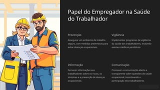 Papel do Empregador na Saúde
do Trabalhador
Prevenção
Assegurar um ambiente de trabalho
seguro, com medidas preventivas para
evitar doenças ocupacionais.
Vigilância
Implementar programas de vigilância
da saúde dos trabalhadores, incluindo
exames médicos periódicos.
Informação
Fornecer informações aos
trabalhadores sobre os riscos, os
sintomas e a prevenção de doenças
ocupacionais.
Comunicação
Promover a comunicação aberta e
transparente sobre questões de saúde
ocupacional, incentivando a
participação dos trabalhadores.
 