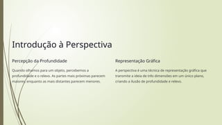 Introdução à Perspectiva
Percepção da Profundidade
Quando olhamos para um objeto, percebemos a
profundidade e o relevo. As partes mais próximas parecem
maiores, enquanto as mais distantes parecem menores.
Representação Gráfica
A perspectiva é uma técnica de representação gráfica que
transmite a ideia de três dimensões em um único plano,
criando a ilusão de profundidade e relevo.
 