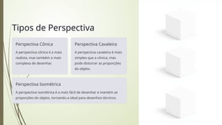 Tipos de Perspectiva
Perspectiva Cônica
A perspectiva cônica é a mais
realista, mas também a mais
complexa de desenhar.
Perspectiva Cavaleira
A perspectiva cavaleira é mais
simples que a cônica, mas
pode distorcer as proporções
do objeto.
Perspectiva Isométrica
A perspectiva isométrica é a mais fácil de desenhar e mantém as
proporções do objeto, tornando-a ideal para desenhos técnicos.
 