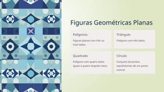 Figuras Geométricas Planas
Polígonos
Figuras planas com três ou
mais lados.
Triângulo
Polígono com três lados.
Quadrado
Polígono com quatro lados
iguais e quatro ângulos retos.
Círculo
Conjunto de pontos
equidistantes de um ponto
central.
 