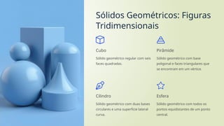 Sólidos Geométricos: Figuras
Tridimensionais
Cubo
Sólido geométrico regular com seis
faces quadradas.
Pirâmide
Sólido geométrico com base
poligonal e faces triangulares que
se encontram em um vértice.
Cilindro
Sólido geométrico com duas bases
circulares e uma superfície lateral
curva.
Esfera
Sólido geométrico com todos os
pontos equidistantes de um ponto
central.
 