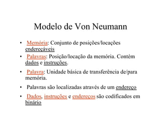 Modelo de Von Neumann
• Memória: Conjunto de posições/locações
  endereçáveis
• Palavras: Posição/locação da memória. Contém
  dados e instruções.
• Palavra: Unidade básica de transferência de/para
  memória.
• Palavras são localizadas através de um endereço
• Dados, instruções e endereços são codificados em
  binário
 