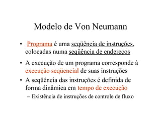 Modelo de Von Neumann
• Programa é uma seqüência de instruções,
  colocadas numa seqüência de endereços
• A execução de um programa corresponde à
  execução seqüencial de suas instruções
• A seqüência das instruções é definida de
  forma dinâmica em tempo de execução
  – Existência de instruções de controle de fluxo
 