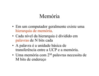 Memória
• Em um computador geralmente existe uma
  hierarquia de memória.
• Cada nível da hierarquia é dividido em
  palavras de N bits cada
• A palavra é a unidade básica de
  transferência entre a UCP e a memória.
• Uma memória com 2M palavras necessita de
  M bits de endereço
 