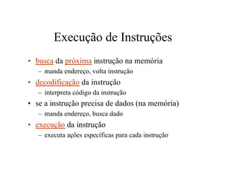Execução de Instruções
• busca da próxima instrução na memória
   – manda endereço, volta instrução
• decodificação da instrução
   – interpreta código da instrução
• se a instrução precisa de dados (na memória)
   – manda endereço, busca dado
• execução da instrução
   – executa ações específicas para cada instrução
 