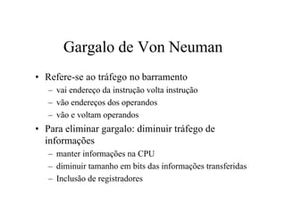 Gargalo de Von Neuman
• Refere-se ao tráfego no barramento
   – vai endereço da instrução volta instrução
   – vão endereços dos operandos
   – vão e voltam operandos
• Para eliminar gargalo: diminuir tráfego de
  informações
   – manter informações na CPU
   – diminuir tamanho em bits das informações transferidas
   – Inclusão de registradores
 
