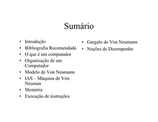 Sumário
•   Introdução                 • Gargalo de Von Neumann
•   Bibliografia Recomendada   • Noções de Desempenho
•   O que é um computador
•   Organização de um
    Computador
•   Modelo de Von Neumann
•   IAS – Máquina de Von
    Neuman
•   Memória
•   Execução de instruções
 