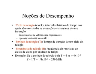 Noções de Desempenho
•    Ciclo de relógio (clock): intervalos básicos de tempo nos
    quais são executadas as operações elementares de uma
    instrução
    – transferências de valores entre registradores
    – operações aritméticas na ALU
•  Período do relógio (T): Tempo de duração de um ciclo do
  relógio
• Freqüência do relógio (f): Freqüência de repetição de
  ciclos de clock por unidade de tempo
• Exemplo: Se o período do relógio é de T = 4 ns = 4x10-9
             f = 1/T = 1/4x10-9 = 250 MHz
 
