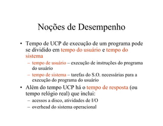 Noções de Desempenho
• Tempo de UCP de execução de um programa pode
  se dividido em tempo do usuário e tempo do
  sistema
  – tempo de usuário – execução de instruções do programa
    do usuário
  – tempo de sistema – tarefas do S.O. necessárias para a
    execução do programa do usuário
• Além do tempo UCP há o tempo de resposta (ou
  tempo relógio real) que inclui:
  – acessos a disco, atividades de I/O
  – overhead do sistema operacional
 
