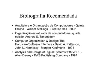 Bibliografia Recomendada
• Arquitetura e Organização de Computadores - Quinta
  Edição - William Stallings - Prentice Hall - 2002
• Organização estruturada de computadores, quarta
  edição, Andrew S. Tanenbaum
• Computer Organization & Design: The
  Hardware/Software Interface - David A. Patterson,
  John L. Hennessy - Morgan Kaufmann - 1994
• Analysis and Design of Digital Systems with VHDL -
  Allen Dewey - PWS Publishing Company - 1997
 