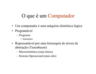O que é um Computador
• Um computador é uma máquina eletrônica lógica
• Programável
   – Programa
      • Instruções
• Representável por uma hierarquia de níveis de
  abstração (Tanenbaum)
   – Microeletrônica (mais baixo)
   – Sistema Operacional (mais alto)
 