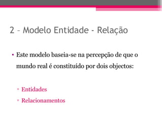 2 – Modelo Entidade - Relação Este modelo baseia-se na percepção de que o mundo real é constituído por dois objectos: Entidades Relacionamentos 