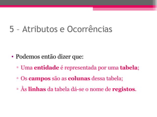 5 – Atributos e Ocorrências Podemos então dizer que: Uma  entidade  é representada por uma  tabela ; Os  campos  são as  colunas  dessa tabela; Às  linhas  da tabela dá-se o nome de  registos . 
