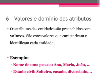 6 – Valores e domínio dos atributos Os atributos das entidades são preenchidos com  valores . São estes valores que caracterizam e identificam cada entidade. Exemplo: Nome de uma pessoa: Ana, Maria, João, ... Estado civil: Solteiro, casado, divorciado,... 