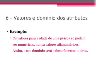 6 – Valores e domínio dos atributos Exemplo: Os valores para a idade de uma pessoa só podem ser numéricos, nunca valores alfanuméricos. Assim, o seu domínio será o dos números inteiros. 