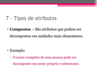 7 – Tipos de atributos  Compostos  – São atributos que podem ser decompostos em unidades mais elementares. Exemplo: O nome completo de uma pessoa pode ser decomposto em nome próprio e sobrenome. 