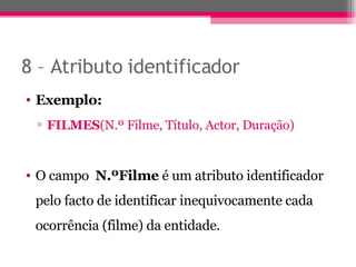 8 – Atributo identificador Exemplo: FILMES (N.º Filme, Título, Actor, Duração) O campo  N.ºFilme  é um atributo identificador pelo facto de identificar inequivocamente cada ocorrência (filme) da entidade. 