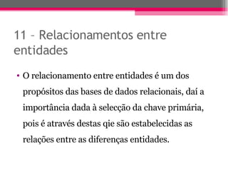 11 – Relacionamentos entre entidades O relacionamento entre entidades é um dos propósitos das bases de dados relacionais, daí a importância dada à selecção da chave primária, pois é através destas qie são estabelecidas as relações entre as diferenças entidades. 