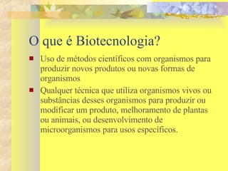 O que é Biotecnologia? Uso de métodos científicos com organismos para produzir novos produtos ou novas formas de organismos Qualquer técnica que utiliza organismos vivos ou substâncias desses organismos para produzir ou modificar um produto, melhoramento de plantas ou animais, ou desenvolvimento de microorganismos para usos específicos.  