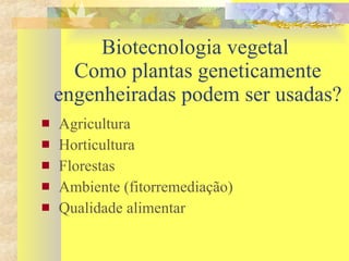 Biotecnologia vegetal  Como plantas geneticamente engenheiradas podem ser usadas? Agricultura Horticultura Florestas Ambiente (fitorremediação) Qualidade alimentar  