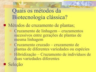 Quais os métodos da Biotecnologia clássica? Métodos de cruzamento de plantas; Cruzamento de linhagem – cruzamentos sucessivos entre gerações de plantas de mesma linhagem Cruzamento cruzado – cruzamento de plantas de diferentes variedades ou espécies Hibridização – Cruzamento de indivíduos de duas variedades diferentes Seleção 
