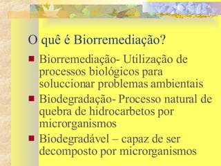 O quê é Biorremediação? Biorremediação- Utilização de processos biológicos para soluccionar problemas ambientais Biodegradação- Processo natural de quebra de hidrocarbetos por microrganismos  Biodegradável – capaz de ser decomposto por microrganismos  