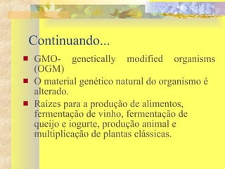 Continuando...  GMO- genetically modified organisms (OGM) O material genético natural do organismo é alterado. Raízes para a produção de alimentos, fermentação de vinho, fermentação de queijo e iogurte, produção animal e multiplicação de plantas clássicas. 