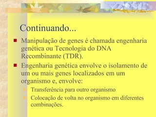 Continuando... Manipulação de genes é chamada engenharia genética ou Tecnologia do DNA Recombinante (TDR).  Engenharia genética envolve o isolamento de um ou mais genes localizados em um organismo e, envolve:  Transferência para outro organismo Colocação de volta no organismo em diferentes combinações. 