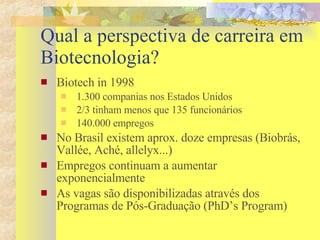 Qual a perspectiva de carreira em Biotecnologia? Biotech in 1998 1.300 companias nos Estados Unidos 2/3 tinham menos que 135 funcionários 140.000 empregos No Brasil existem aprox. doze empresas (Biobrás, Vallée, Aché, allelyx...)  Empregos continuam a aumentar exponencialmente As vagas são disponibilizadas através dos Programas de Pós-Graduação (PhD’s Program) 