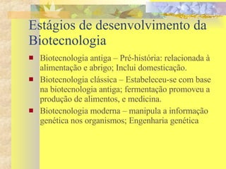 Estágios de desenvolvimento da  Biotecnologia Biotecnologia antiga – Pré-história: relacionada à alimentação e abrigo; Inclui domesticação. Biotecnologia clássica – Estabeleceu-se com base na biotecnologia antiga; fermentação promoveu a produção de alimentos, e medicina. Biotecnologia moderna – manipula a informação genética nos organismos; Engenharia genética 