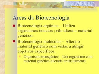 Áreas da Biotecnologia Biotecnologia orgânica – Utiliza  organismos intactos ; não altera o material genético. Biotecnologia molecular – Altera o material genético com vistas a atingir objetivos específicos.  Organismo transgênico – Um organismo com material genético alterado artificialmente. 