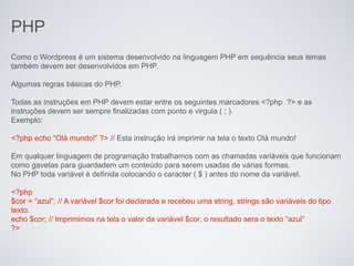 PHP
Como o Wordpress é um sistema desenvolvido na linguagem PHP em sequência seus temas
também devem ser desenvolvidos em PHP.

Algumas regras básicas do PHP.

Todas as instruções em PHP devem estar entre os seguintes marcadores <?php ?> e as
instruções devem ser sempre finalizadas com ponto e virgula ( ; ).
Exemplo:

<?php echo “Olá mundo!” ?> // Esta instrução irá imprimir na tela o texto Olá mundo!

Em qualquer linguagem de programação trabalhamos com as chamadas variáveis que funcionam
como gavetas para guardadem um conteúdo para serem usadas de várias formas.
No PHP toda variável é definida colocando o caracter ( $ ) antes do nome da variável.

<?php
$cor = “azul”; // A variável $cor foi declarada e recebeu uma string, strings são variáveis do tipo
texto.
echo $cor; // Imprimimos na tela o valor da variável $cor, o resultado sera o texto “azul”
?>
 
