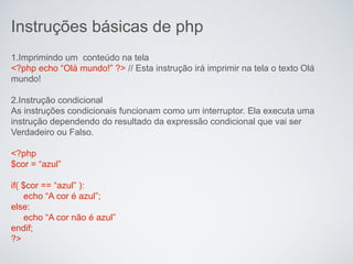 Instruções básicas de php
1.Imprimindo um conteúdo na tela
<?php echo “Olá mundo!” ?> // Esta instrução irá imprimir na tela o texto Olá
mundo!

2.Instrução condicional
As instruções condicionais funcionam como um interruptor. Ela executa uma
instrução dependendo do resultado da expressão condicional que vai ser
Verdadeiro ou Falso.

<?php
$cor = “azul”

if( $cor == “azul” ):
     echo “A cor é azul”;
else:
     echo “A cor não é azul”
endif;
?>
 